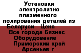 Установки электролитно-плазменного  полирования деталей из Беларуси › Цена ­ 100 - Все города Бизнес » Оборудование   . Приморский край,Арсеньев г.